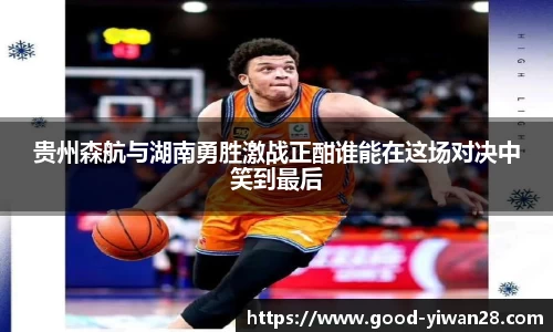 贵州森航与湖南勇胜激战正酣谁能在这场对决中笑到最后